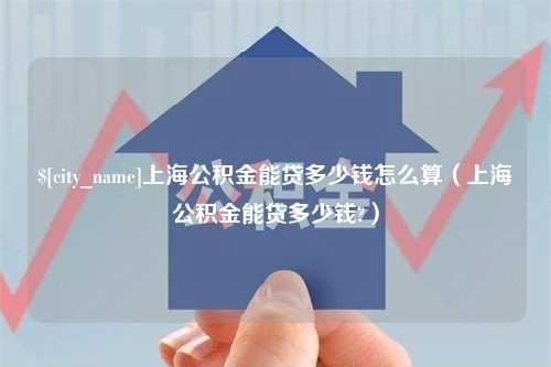 安徽上海公积金能贷多少钱怎么算（上海公积金能贷多少钱?）