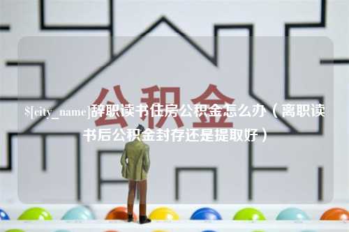 安徽辞职读书住房公积金怎么办（离职读书后公积金封存还是提取好）